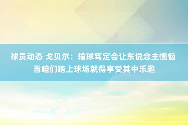 球员动态 戈贝尔：输球笃定会让东说念主懊恼 当咱们踏上球场就得享受其中乐趣