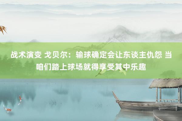 战术演变 戈贝尔：输球确定会让东谈主仇怨 当咱们踏上球场就得享受其中乐趣