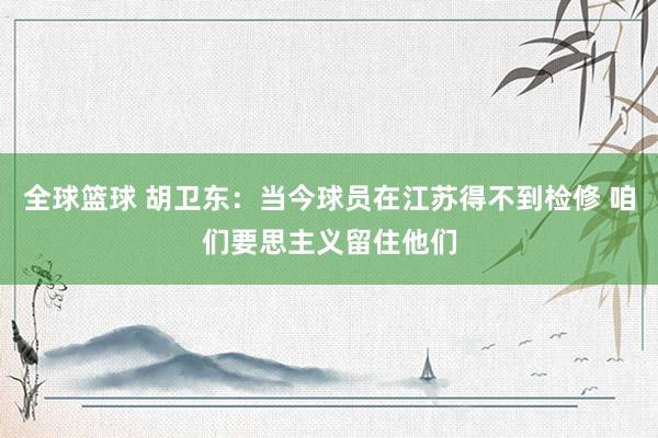 全球篮球 胡卫东：当今球员在江苏得不到检修 咱们要思主义留住他们