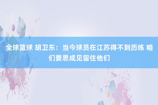 全球篮球 胡卫东：当今球员在江苏得不到历练 咱们要思成见留住他们