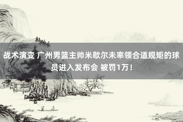 战术演变 广州男篮主帅米歇尔未率领合适规矩的球员进入发布会 被罚1万！