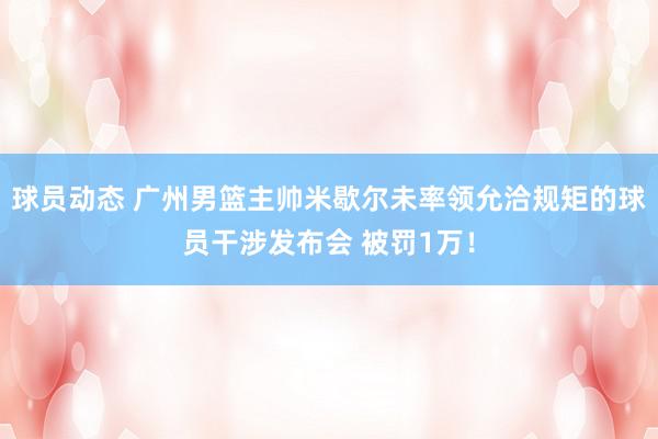 球员动态 广州男篮主帅米歇尔未率领允洽规矩的球员干涉发布会 被罚1万！