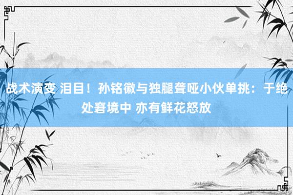 战术演变 泪目！孙铭徽与独腿聋哑小伙单挑：于绝处窘境中 亦有鲜花怒放