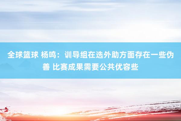 全球篮球 杨鸣：训导组在选外助方面存在一些伪善 比赛成果需要公共优容些