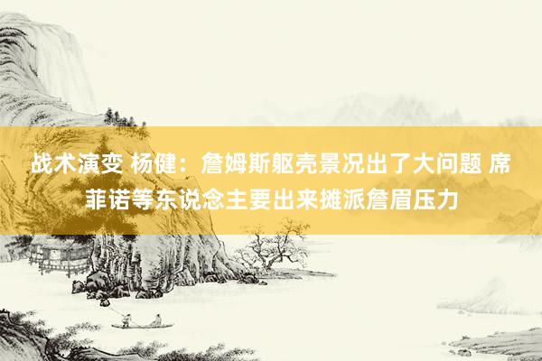 战术演变 杨健：詹姆斯躯壳景况出了大问题 席菲诺等东说念主要出来摊派詹眉压力