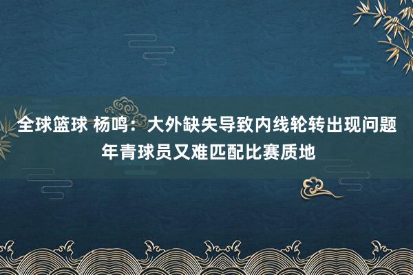 全球篮球 杨鸣：大外缺失导致内线轮转出现问题 年青球员又难匹配比赛质地