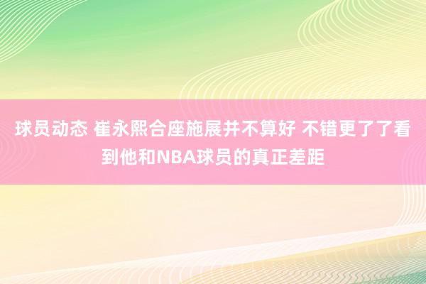 球员动态 崔永熙合座施展并不算好 不错更了了看到他和NBA球员的真正差距