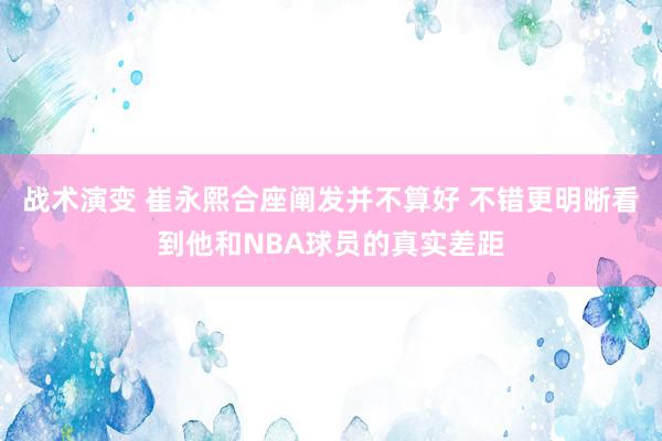 战术演变 崔永熙合座阐发并不算好 不错更明晰看到他和NBA球员的真实差距