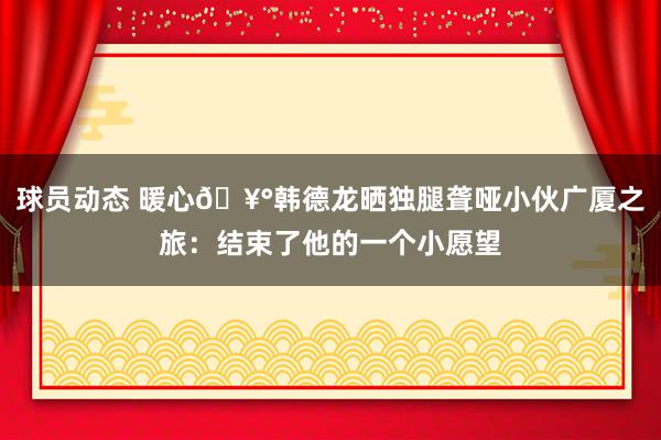 球员动态 暖心🥰韩德龙晒独腿聋哑小伙广厦之旅：结束了他的一个小愿望