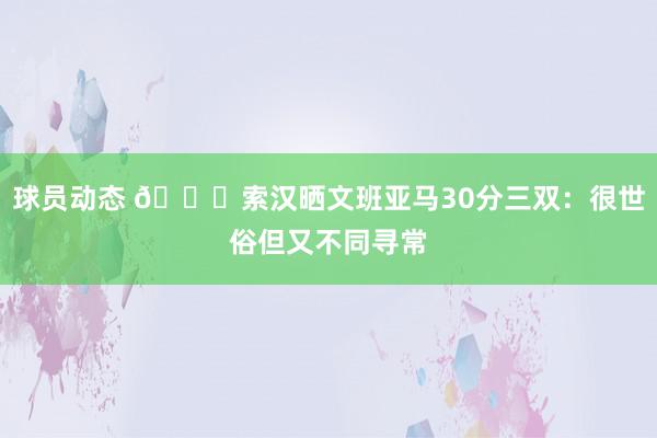 球员动态 👀索汉晒文班亚马30分三双：很世俗但又不同寻常