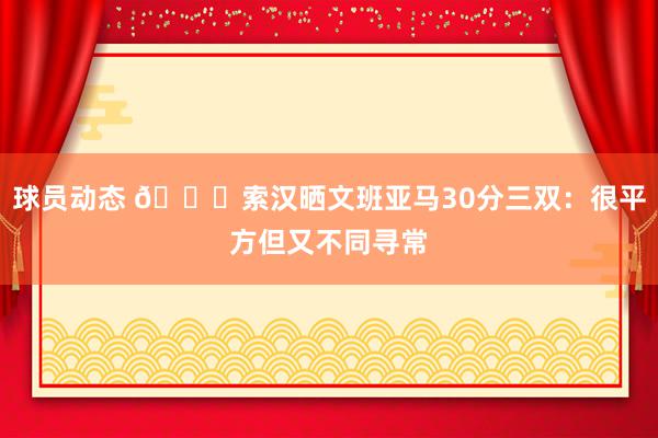 球员动态 👀索汉晒文班亚马30分三双：很平方但又不同寻常