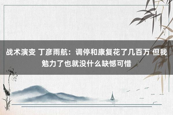 战术演变 丁彦雨航：调停和康复花了几百万 但我勉力了也就没什么缺憾可惜