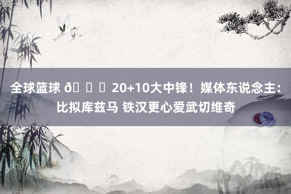 全球篮球 😋20+10大中锋！媒体东说念主：比拟库兹马 铁汉更心爱武切维奇