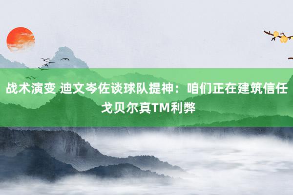 战术演变 迪文岑佐谈球队提神：咱们正在建筑信任 戈贝尔真TM利弊