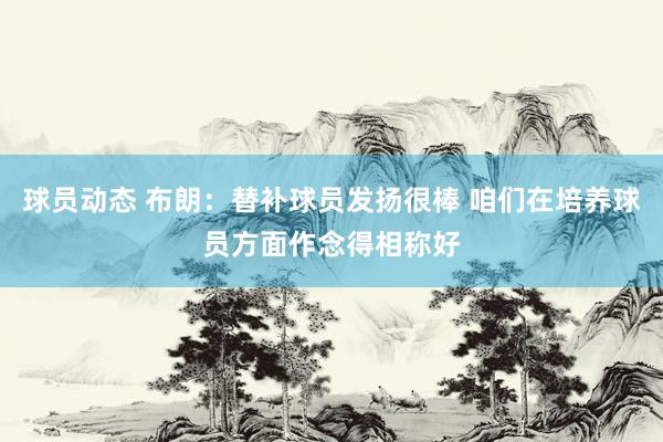 球员动态 布朗：替补球员发扬很棒 咱们在培养球员方面作念得相称好