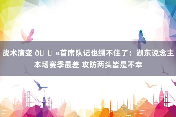 战术演变 😫首席队记也绷不住了：湖东说念主本场赛季最差 攻防两头皆是不幸