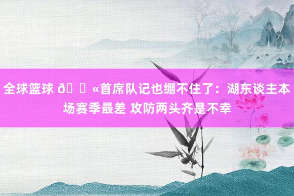 全球篮球 😫首席队记也绷不住了：湖东谈主本场赛季最差 攻防两头齐是不幸