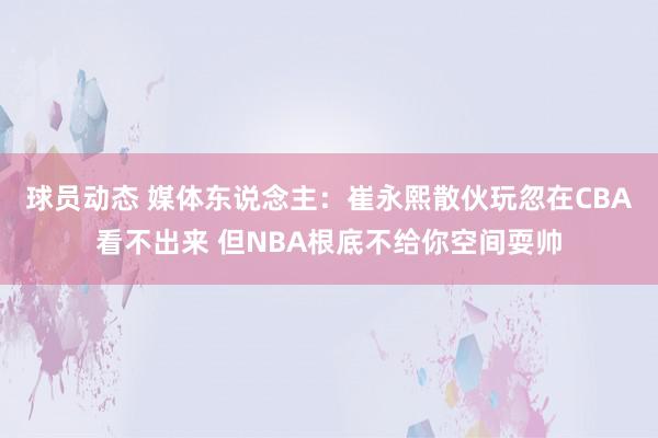 球员动态 媒体东说念主：崔永熙散伙玩忽在CBA看不出来 但NBA根底不给你空间耍帅