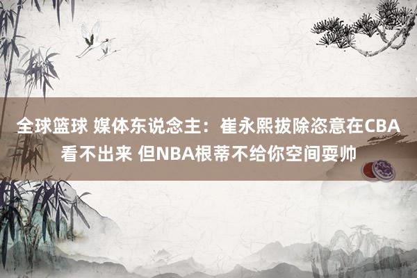 全球篮球 媒体东说念主：崔永熙拔除恣意在CBA看不出来 但NBA根蒂不给你空间耍帅