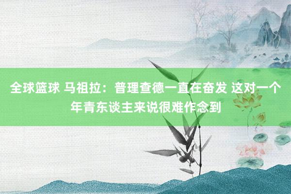 全球篮球 马祖拉：普理查德一直在奋发 这对一个年青东谈主来说很难作念到