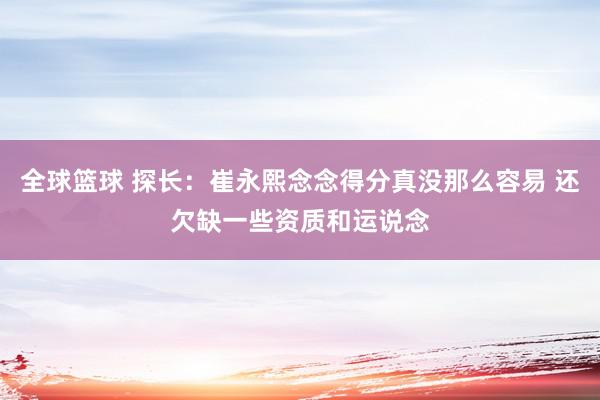 全球篮球 探长：崔永熙念念得分真没那么容易 还欠缺一些资质和运说念