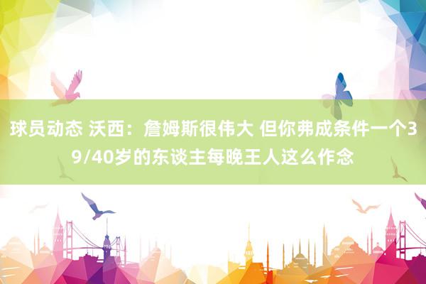 球员动态 沃西：詹姆斯很伟大 但你弗成条件一个39/40岁的东谈主每晚王人这么作念