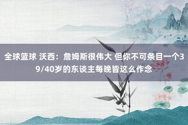 全球篮球 沃西：詹姆斯很伟大 但你不可条目一个39/40岁的东谈主每晚皆这么作念