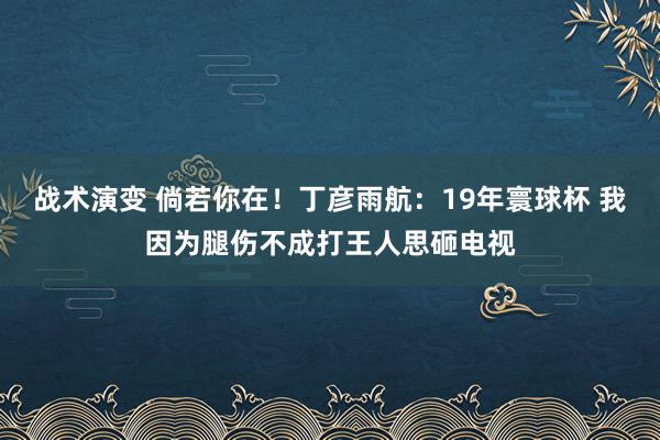 战术演变 倘若你在！丁彦雨航：19年寰球杯 我因为腿伤不成打王人思砸电视