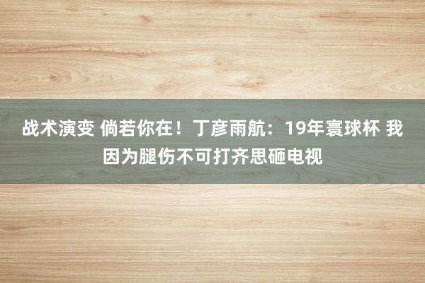 战术演变 倘若你在！丁彦雨航：19年寰球杯 我因为腿伤不可打齐思砸电视