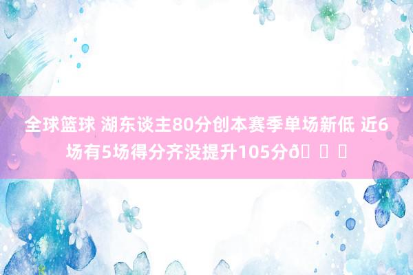 全球篮球 湖东谈主80分创本赛季单场新低 近6场有5场得分齐没提升105分😑