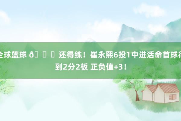 全球篮球 👏还得练！崔永熙6投1中进活命首球得到2分2板 正负值+3！