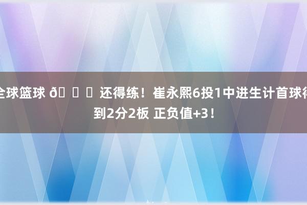 全球篮球 👏还得练！崔永熙6投1中进生计首球得到2分2板 正负值+3！