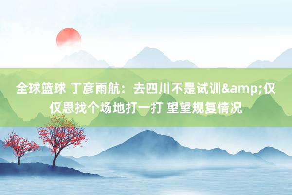 全球篮球 丁彦雨航：去四川不是试训&仅仅思找个场地打一打 望望规复情况