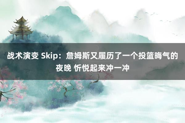 战术演变 Skip：詹姆斯又履历了一个投篮晦气的夜晚 忻悦起来冲一冲