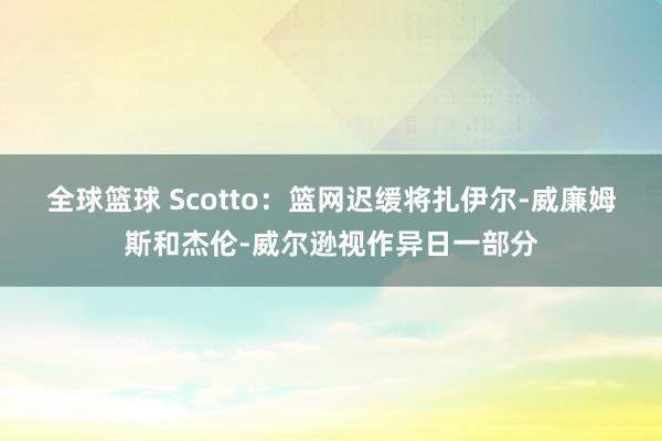 全球篮球 Scotto：篮网迟缓将扎伊尔-威廉姆斯和杰伦-威尔逊视作异日一部分