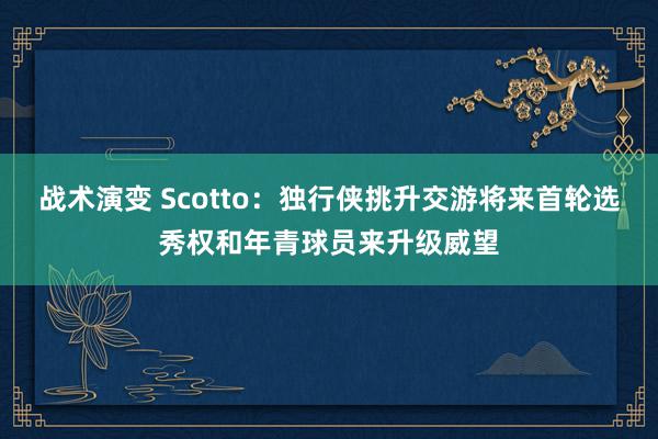 战术演变 Scotto：独行侠挑升交游将来首轮选秀权和年青球员来升级威望