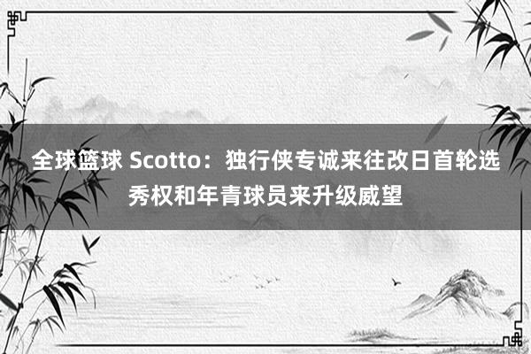 全球篮球 Scotto：独行侠专诚来往改日首轮选秀权和年青球员来升级威望