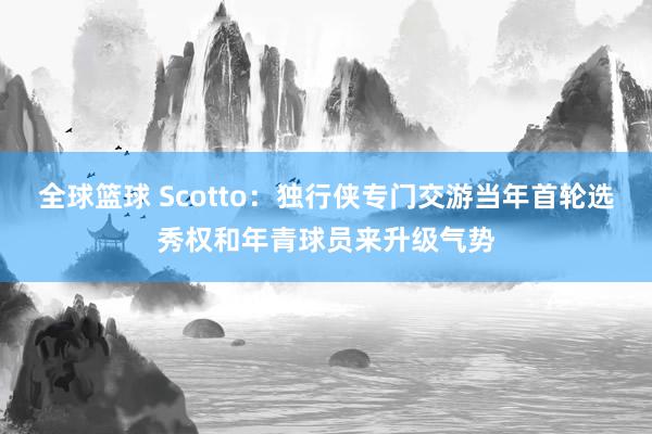 全球篮球 Scotto：独行侠专门交游当年首轮选秀权和年青球员来升级气势