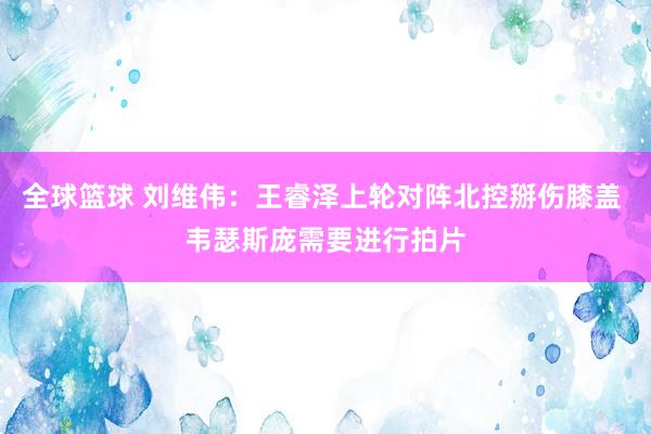 全球篮球 刘维伟：王睿泽上轮对阵北控掰伤膝盖 韦瑟斯庞需要进行拍片