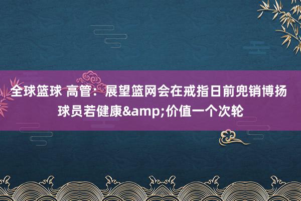 全球篮球 高管：展望篮网会在戒指日前兜销博扬 球员若健康&价值一个次轮