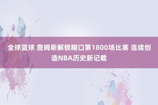 全球篮球 詹姆斯解锁糊口第1800场比赛 连续创造NBA历史新记载