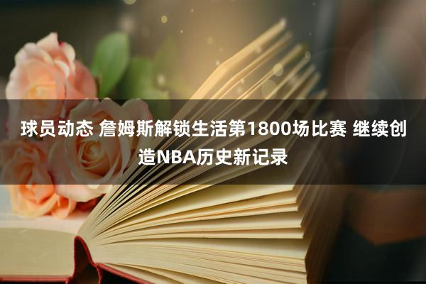 球员动态 詹姆斯解锁生活第1800场比赛 继续创造NBA历史新记录