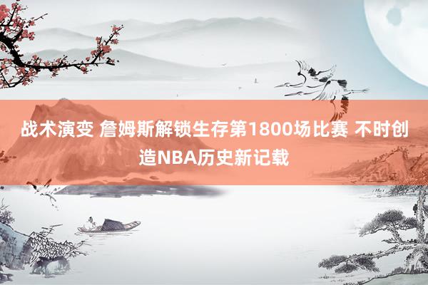 战术演变 詹姆斯解锁生存第1800场比赛 不时创造NBA历史新记载