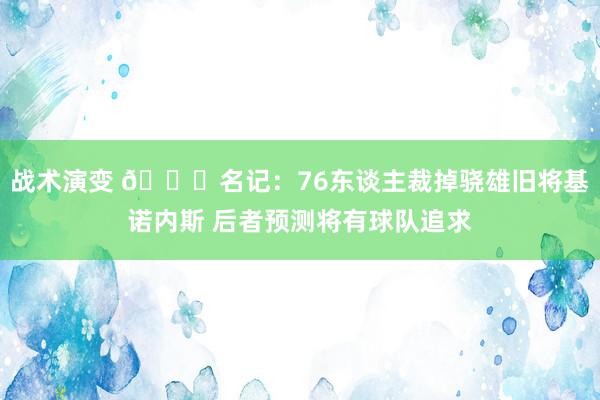 战术演变 👀名记：76东谈主裁掉骁雄旧将基诺内斯 后者预测将有球队追求