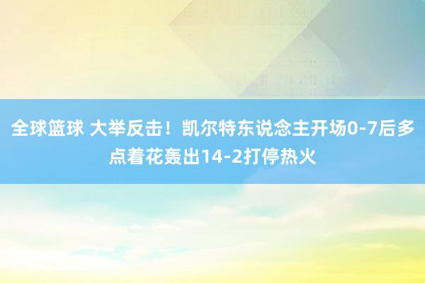 全球篮球 大举反击！凯尔特东说念主开场0-7后多点着花轰出14-2打停热火