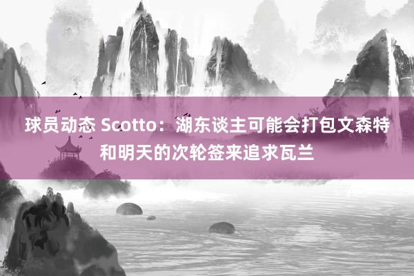 球员动态 Scotto：湖东谈主可能会打包文森特和明天的次轮签来追求瓦兰