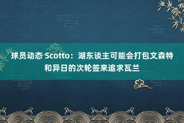 球员动态 Scotto：湖东谈主可能会打包文森特和异日的次轮签来追求瓦兰