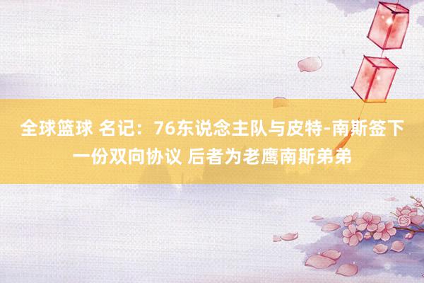 全球篮球 名记：76东说念主队与皮特-南斯签下一份双向协议 后者为老鹰南斯弟弟