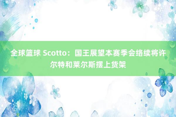 全球篮球 Scotto：国王展望本赛季会络续将许尔特和莱尔斯摆上货架