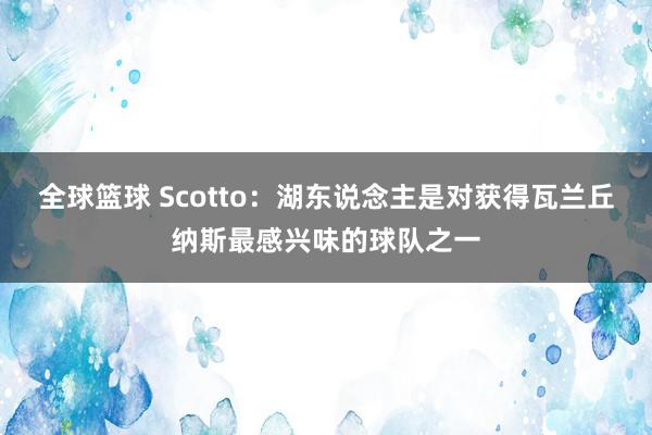 全球篮球 Scotto：湖东说念主是对获得瓦兰丘纳斯最感兴味的球队之一